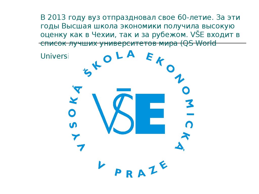 В 2013 году вуз отпраздновал свое 60-летие. За эти годы Высшая школа экономики получила высокую оценку как в Чехии, так и за рубежом. VŠE входит 