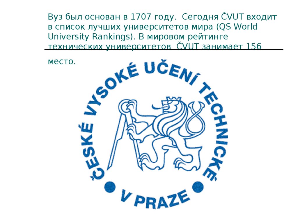 Вуз был основан в 1707 году.  Сегодня ČVUT входит в список лучших университетов мира (QS World University Rankings). В мировом рейтинге технических универс
