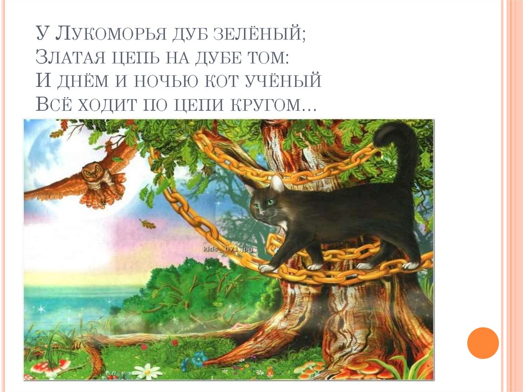 У Лукоморья дуб зелёный; Златая цепь на дубе том: И днём и ночью кот учёный Всё ходит по цепи кругом…