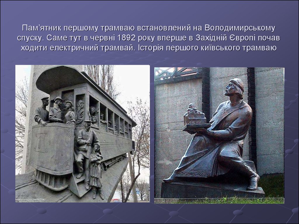 Пам’ятник першому трамваю встановлений на Володимирському спуску. Саме тут в червні 1892 року вперше в Західній Європі почав ходити електри