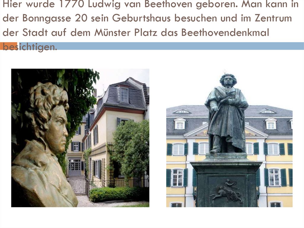 Hier wurde 1770 Ludwig van Beethoven geboren. Man kann in der Bonngasse 20 sein Geburtshaus besuchen und im Zentrum der Stadt auf dem Münster Platz das Beethovendenkmal besichtigen.