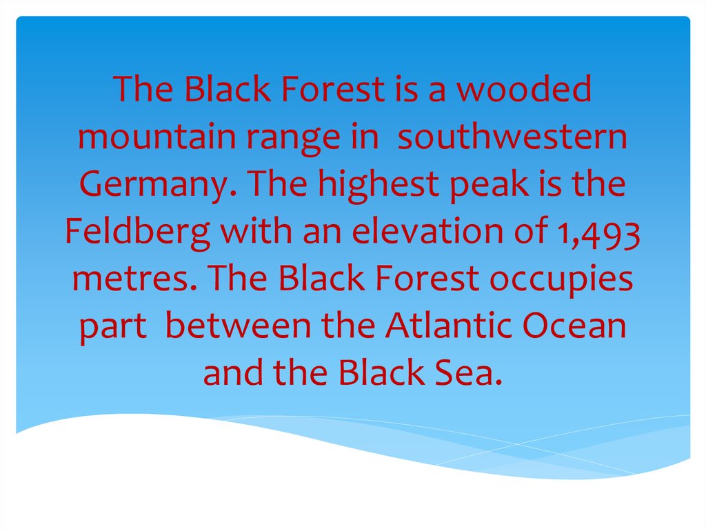 The Black Forest is a wooded mountain range in southwestern Germany. The highest peak is the Feldberg with an elevation of 1,493 metres. The Black Forest occupies part between the Atlantic Ocean and the Black Sea.