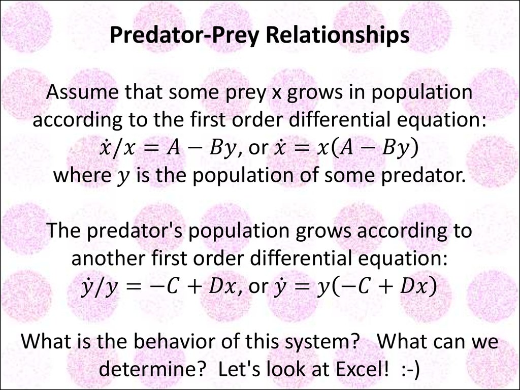 Predator-Prey Relationships Assume that some prey x grows in population according to the first order differential equation: x ̇/x=A-By, or x ̇=x(A-By) where y is the population of some predator. The predator's population grows according to another fir