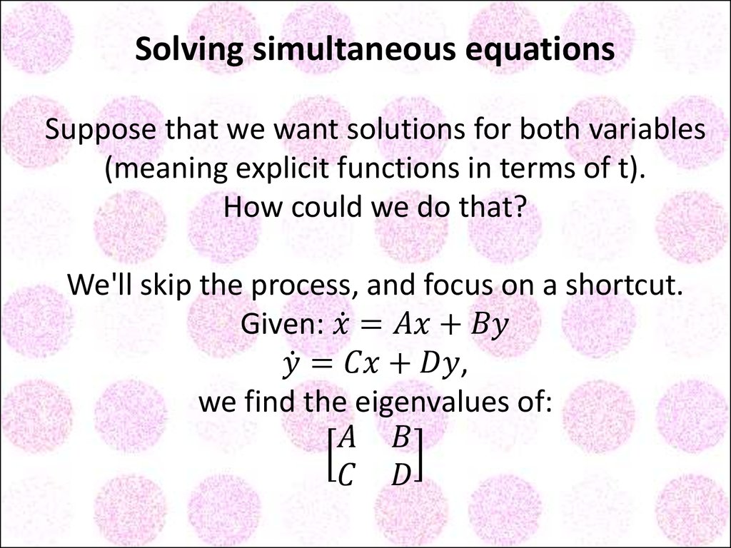 Solving simultaneous equations Suppose that we want solutions for both variables (meaning explicit functions in terms of t). How could we do that? We'll skip the process, and focus on a shortcut. Given: x ̇=Ax+By y ̇=Cx+Dy, we find the eigenvalues of: