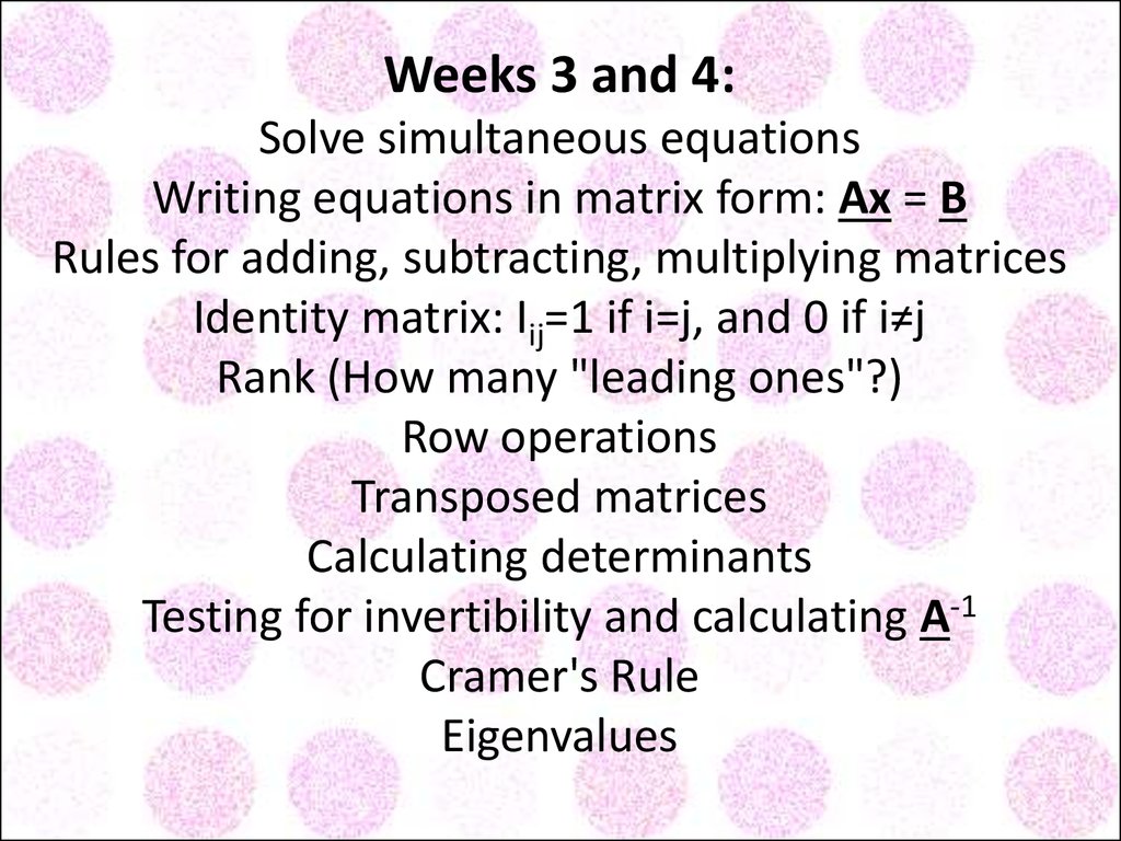 Weeks 3 and 4: Solve simultaneous equations Writing equations in matrix form: Ax = B Rules for adding, subtracting, multiplying matrices Identity matrix: Iij=1 if i=j, and 0 if i≠j Rank (How many "leading ones"?) Row operations Transposed matrices Calcu