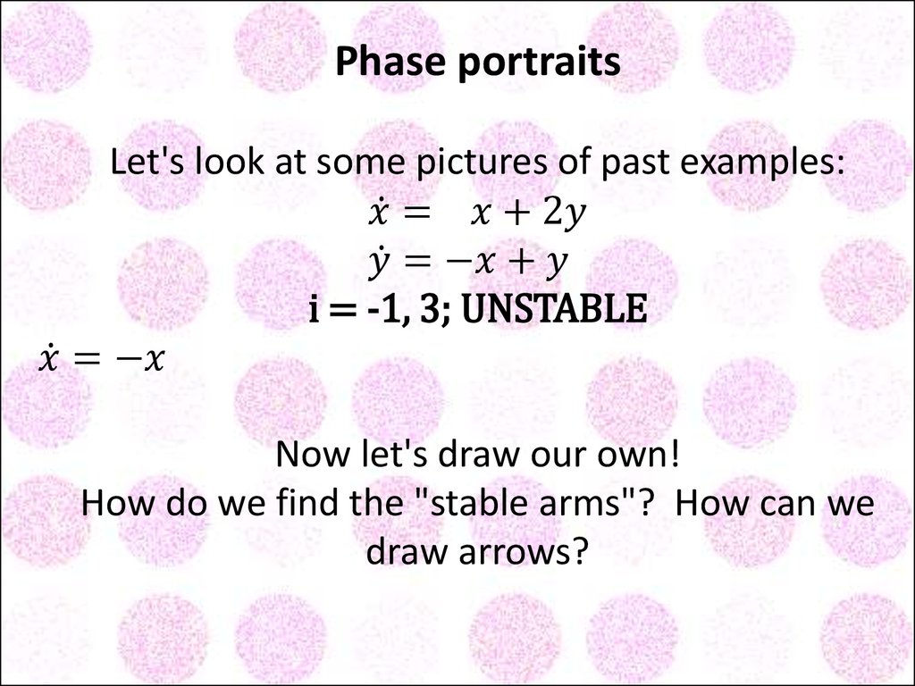 Phase portraits Let's look at some pictures of past examples: x ̇= x+2y y ̇=-x+y i = -1, 3; UNSTABLE x ̇=-x y ̇= x-y i = -1; STABLE Now let's draw our own! How do we find the "stable arms"? How can we draw arrows?