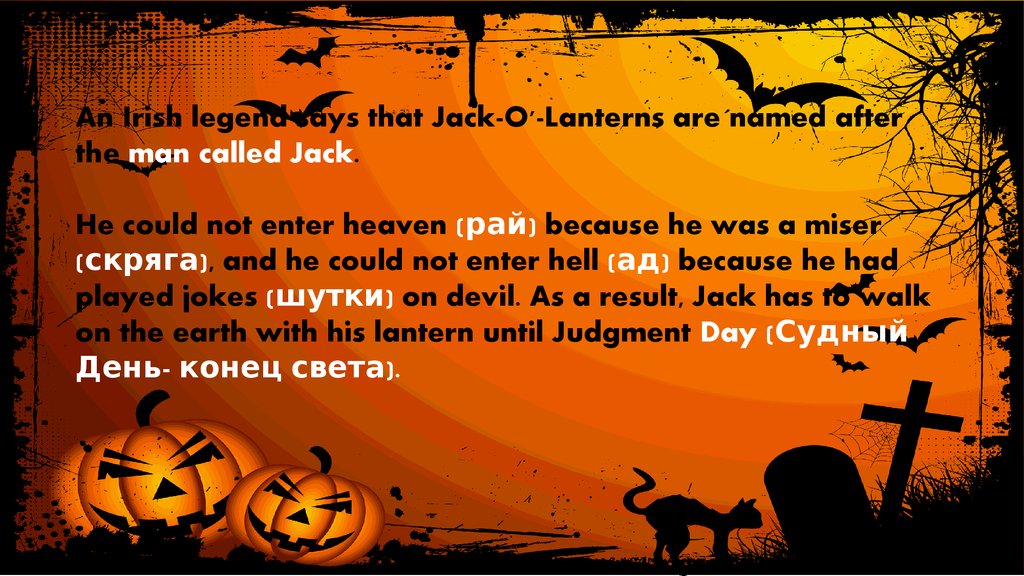 An Irish legend says that Jack-O'-Lanterns are named after the man called Jack. He could not enter heaven (рай) because he was a miser (скряга), and he could not enter hell (ад) because he had played jokes (шутки) on devil. As a result, Ja
