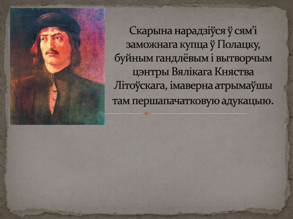 Скарына нарадзіўся ў сям'і заможнага купца ў Полацку, буйным гандлёвым і вытворчым цэнтры Вялікага Княства Літоўскага, імаверна
