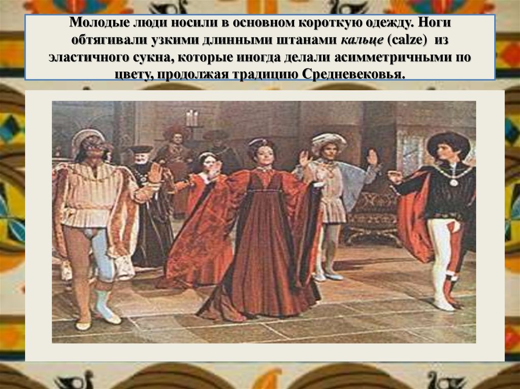 Молодые люди носили в основном короткую одежду. Ноги обтягивали узкими длинными штанами кальце (calze)  из эластичного сукна, которые иногда 