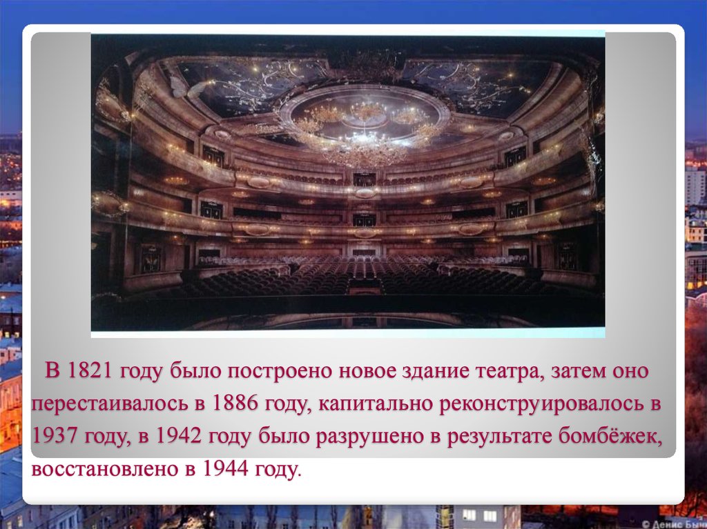 В 1821 году было построено новое здание театра, затем оно перестаивалось в 1886 году, капитально реконструировалось в 1937 году, в 1942 году было ра