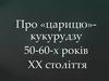 Про «царицю» кукурудзу 50-60-х років ХХ століття