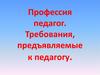 Профессия педагог. Требования, предъявляемые к педагогу