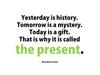 Yesterday is history. Tomorrow is a mystery. Today is a gift. That is why it is called the present