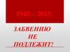 1945 – 2015 гг. Забвению не подлежит
