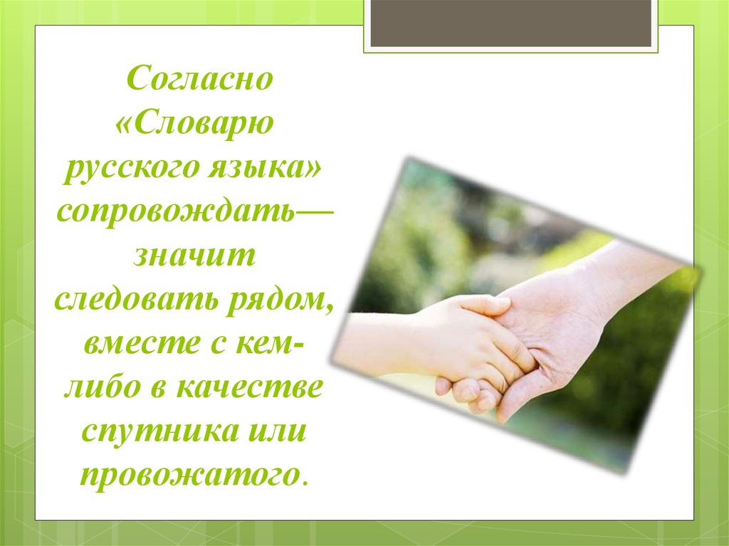 Согласно «Словарю русского языка» сопровождать— значит следовать рядом, вместе с кем-либо в качестве спутника или провожатого.