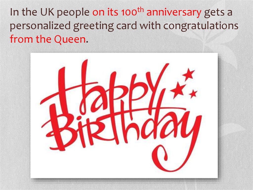 In the UK people on its 100th anniversary gets a personalized greeting card with congratulations from the Queen.