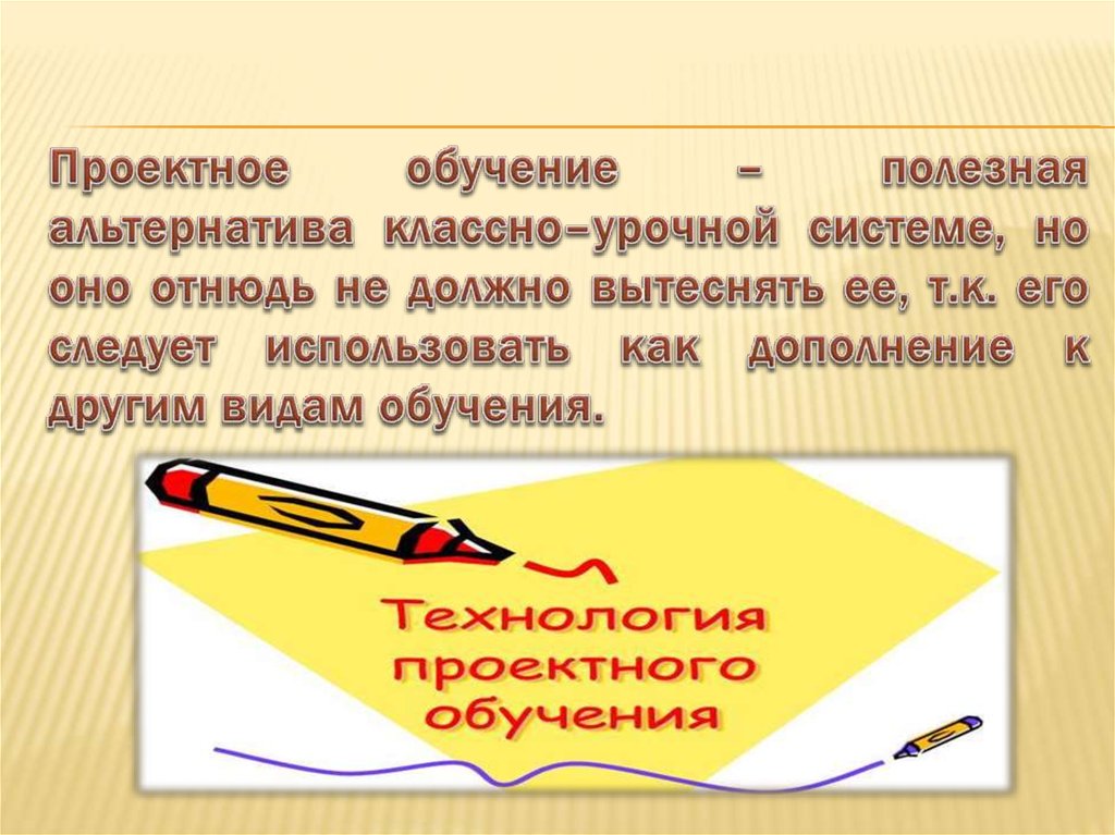 Проектное обучение – полезная альтернатива классно–урочной системе, но оно отнюдь не должно вытеснять ее, т.к. его следует