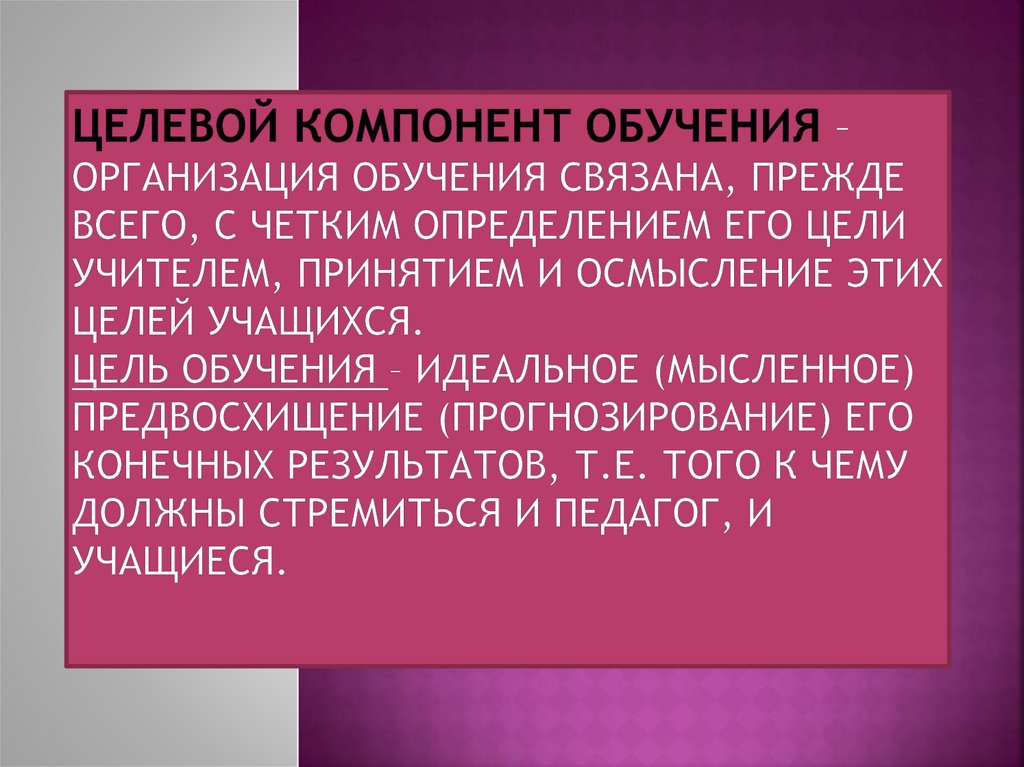 Целевой компонент обучения – организация обучения связана, прежде всего, с четким определением его цели учителем, принятием и