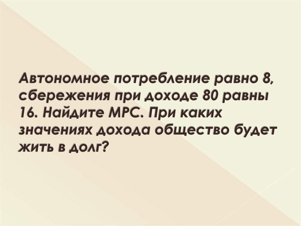 Автономное потребление равно 8, сбережения при доходе 80 равны 16. Найдите МРС. При каких значениях дохода общество будет жить