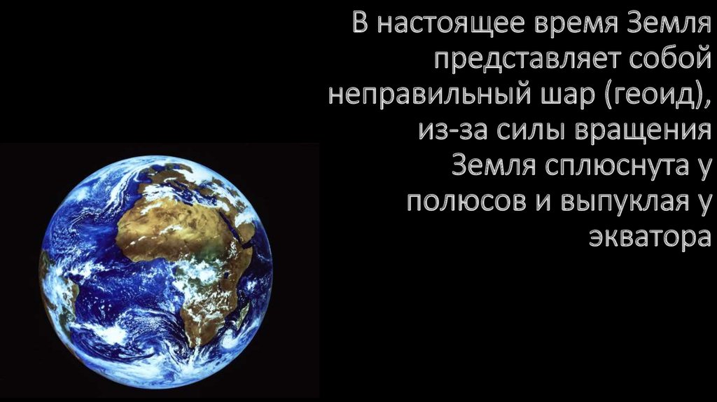 В настоящее время Земля представляет собой неправильный шар (геоид), из-за силы вращения Земля сплюснута у полюсов и выпуклая у