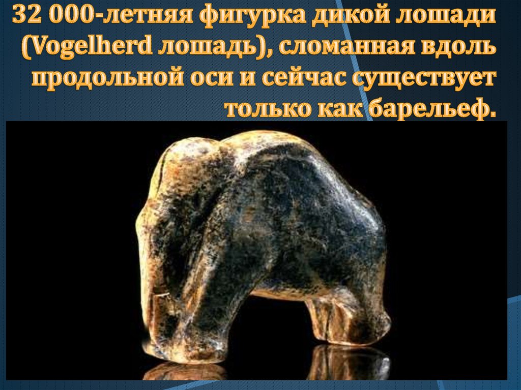 32 000-летняя фигурка дикой лошади (Vogelherd лошадь), сломанная вдоль продольной оси и сейчас существует только как барельеф.