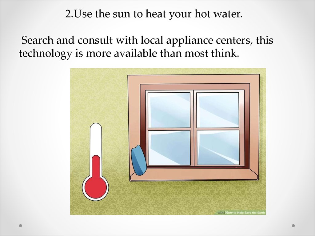 2.Use the sun to heat your hot water. Search and consult with local appliance centers, this technology is more available than
