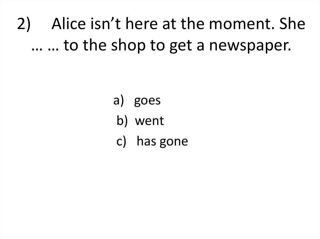 2)     Alice isn’t here at the moment. She … … to the shop to get a newspaper.