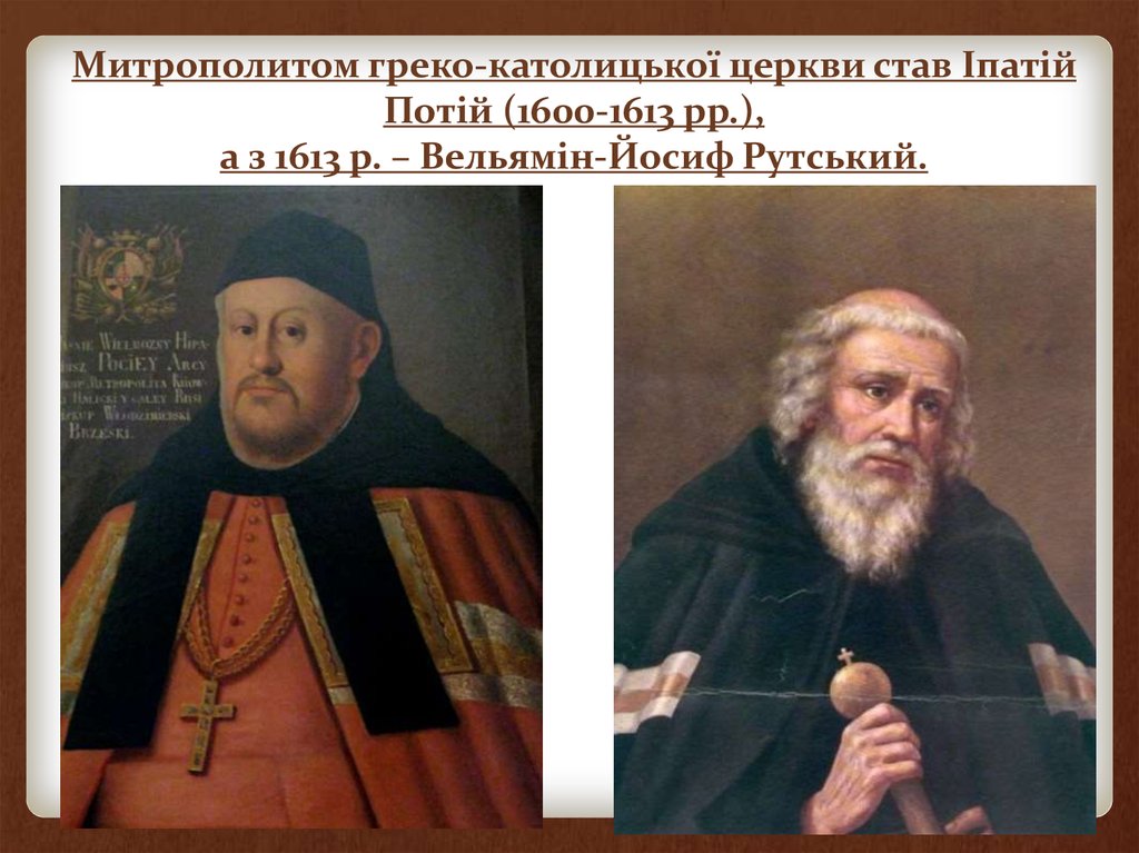 Митрополитом греко-католицької церкви став Іпатій Потій (1600-1613 рр.), а з 1613 р. – Вельямін-Йосиф Рутський.