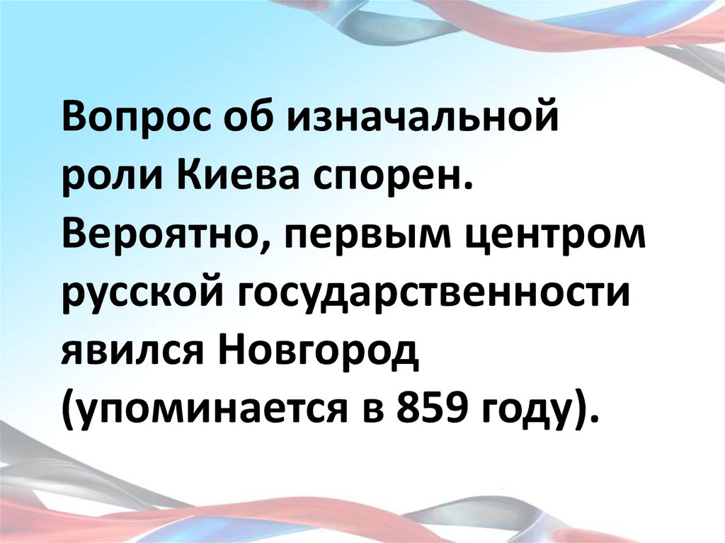 Вопрос об изначальной роли Киева спорен. Вероятно, первым центром русской государственности явился Новгород (упоминается в 859