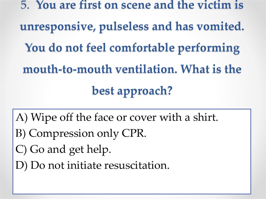5. You are first on scene and the victim is unresponsive, pulseless and has vomited. You do not feel comfortable performing