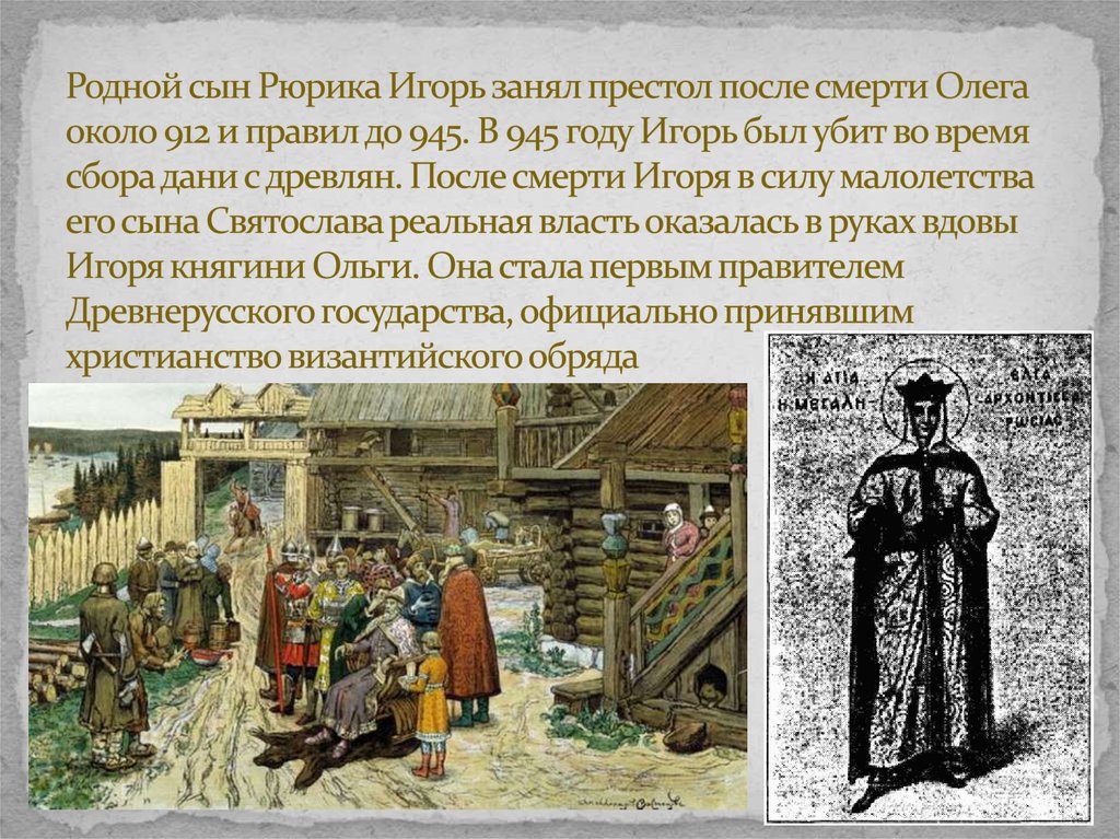 Родной сын Рюрика Игорь занял престол после смерти Олега около 912 и правил до 945. В 945 году Игорь был убит во время сбора