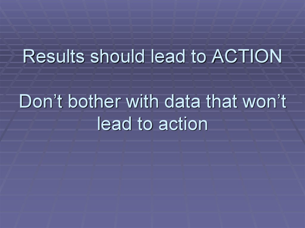 Results should lead to ACTION Don’t bother with data that won’t lead to action