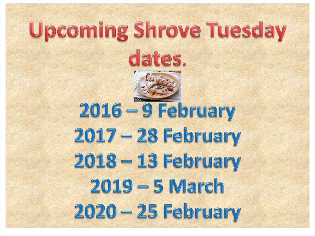Upcoming Shrove Tuesday dates. 2016 – 9 February 2017 – 28 February 2018 – 13 February 2019 – 5 March 2020 – 25 February