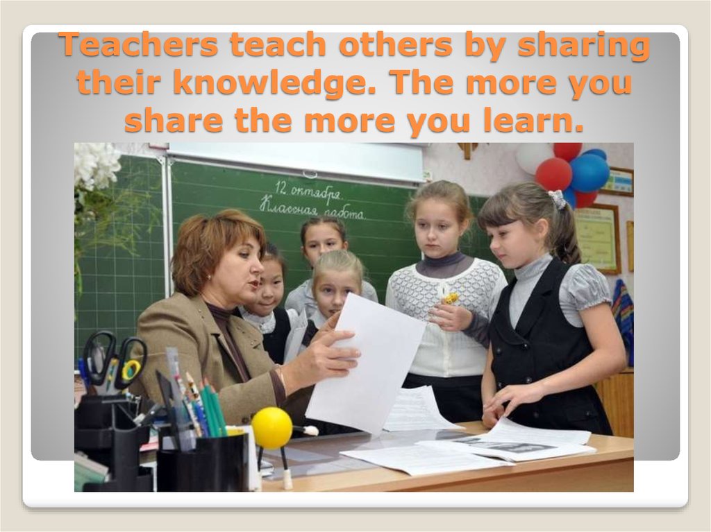 Teachers teach others by sharing their knowledge. The more you share the more you learn.