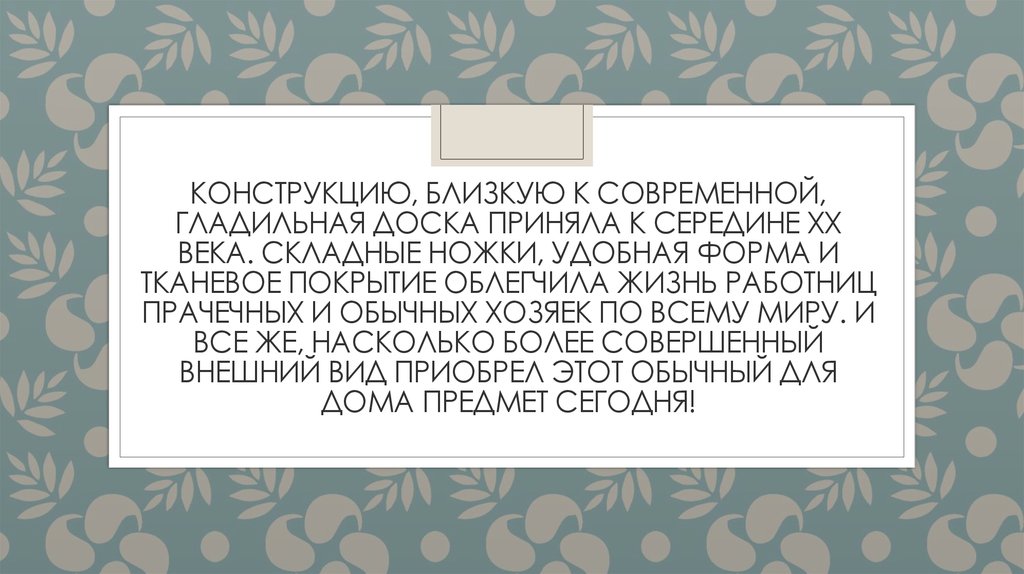 Конструкцию, близкую к современной, гладильная доска приняла к середине XX века. Складные ножки, удобная форма и тканевое