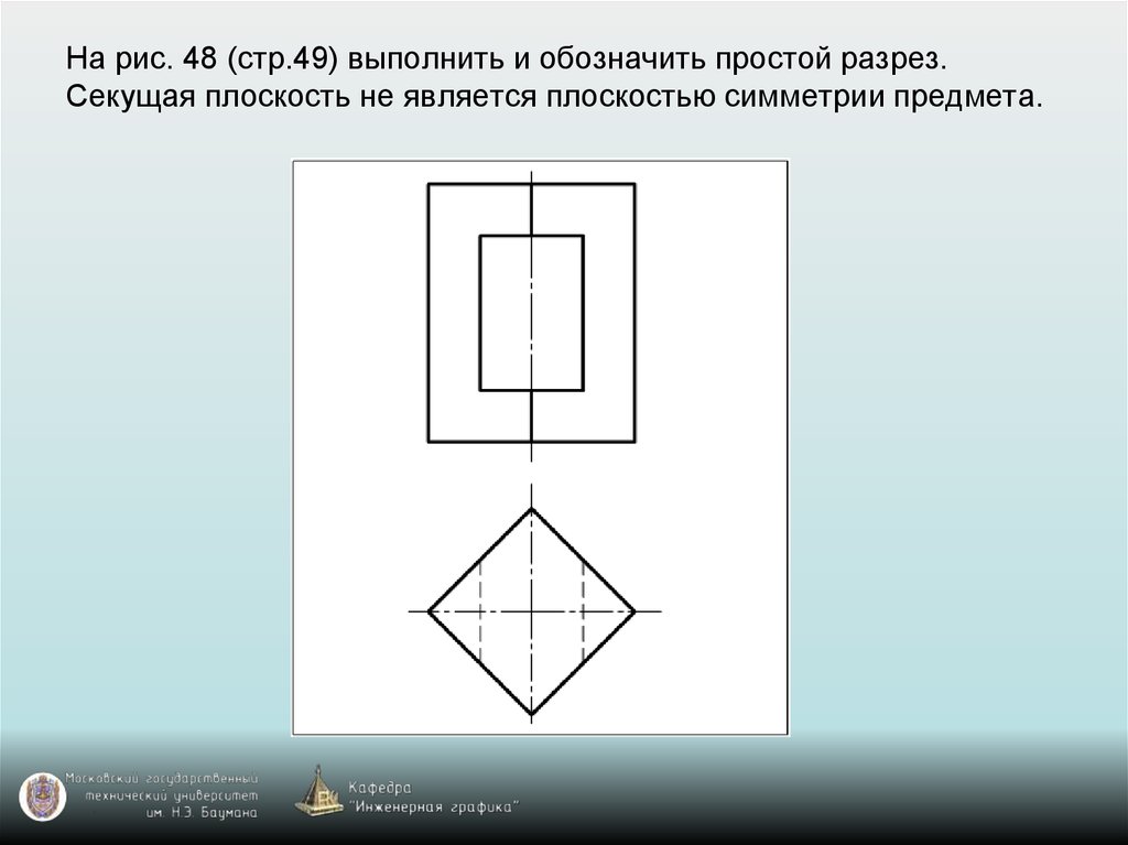 На рис. 48 (стр.49) выполнить и обозначить простой разрез. Секущая плоскость не является плоскостью симметрии предмета.