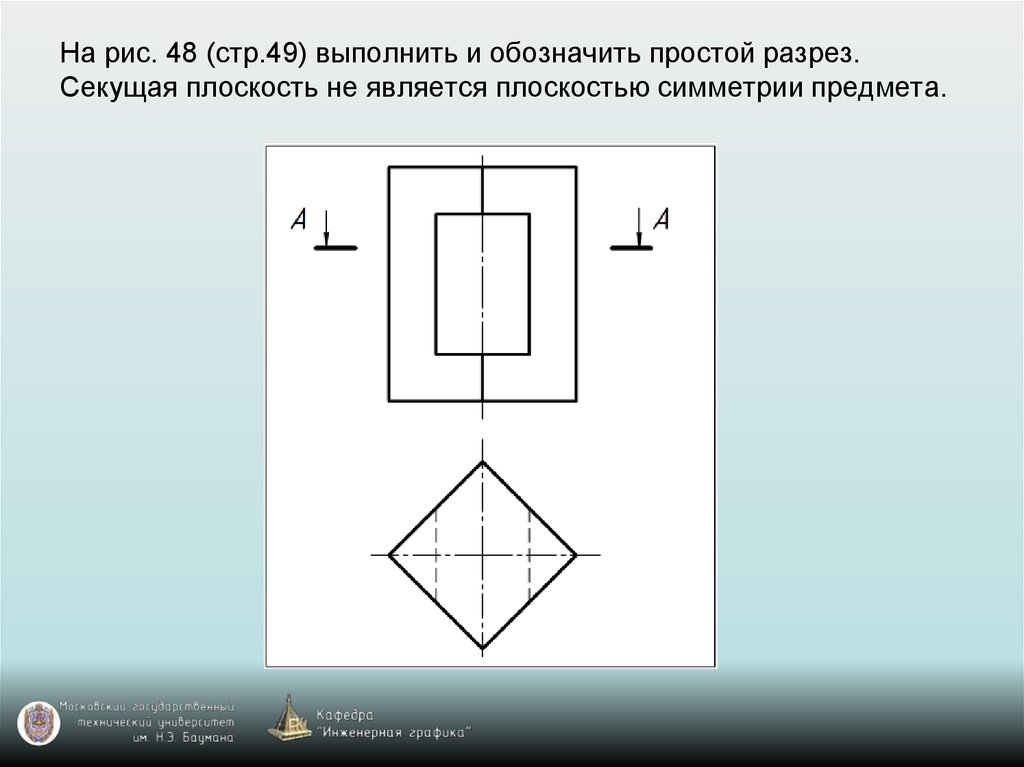 На рис. 48 (стр.49) выполнить и обозначить простой разрез. Секущая плоскость не является плоскостью симметрии предмета.