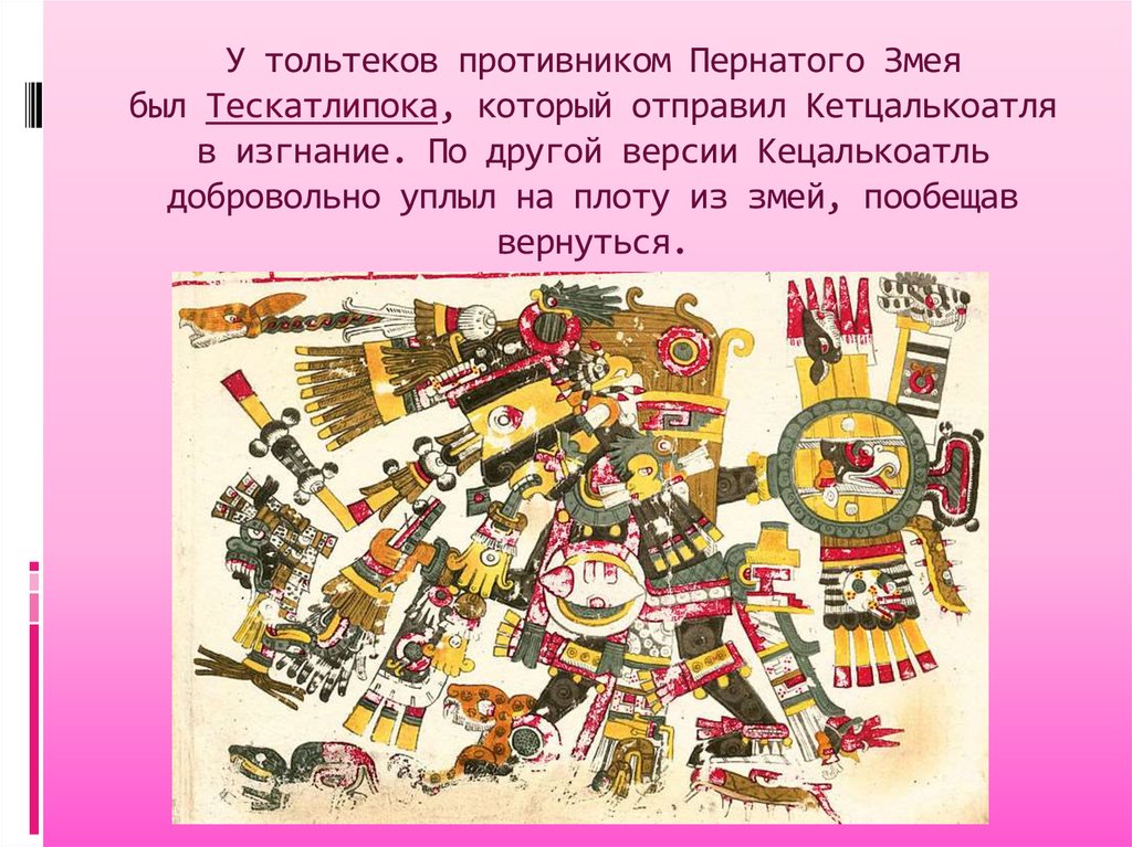У тольтеков противником Пернатого Змея был Тескатлипока, который отправил Кетцалькоатля в изгнание. По другой версии