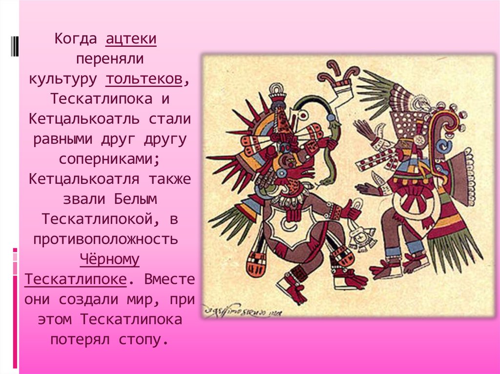 Когда ацтеки  переняли культуру тольтеков, Тескатлипока и Кетцалькоатль стали равными друг другу соперниками; Кетцалькоатля