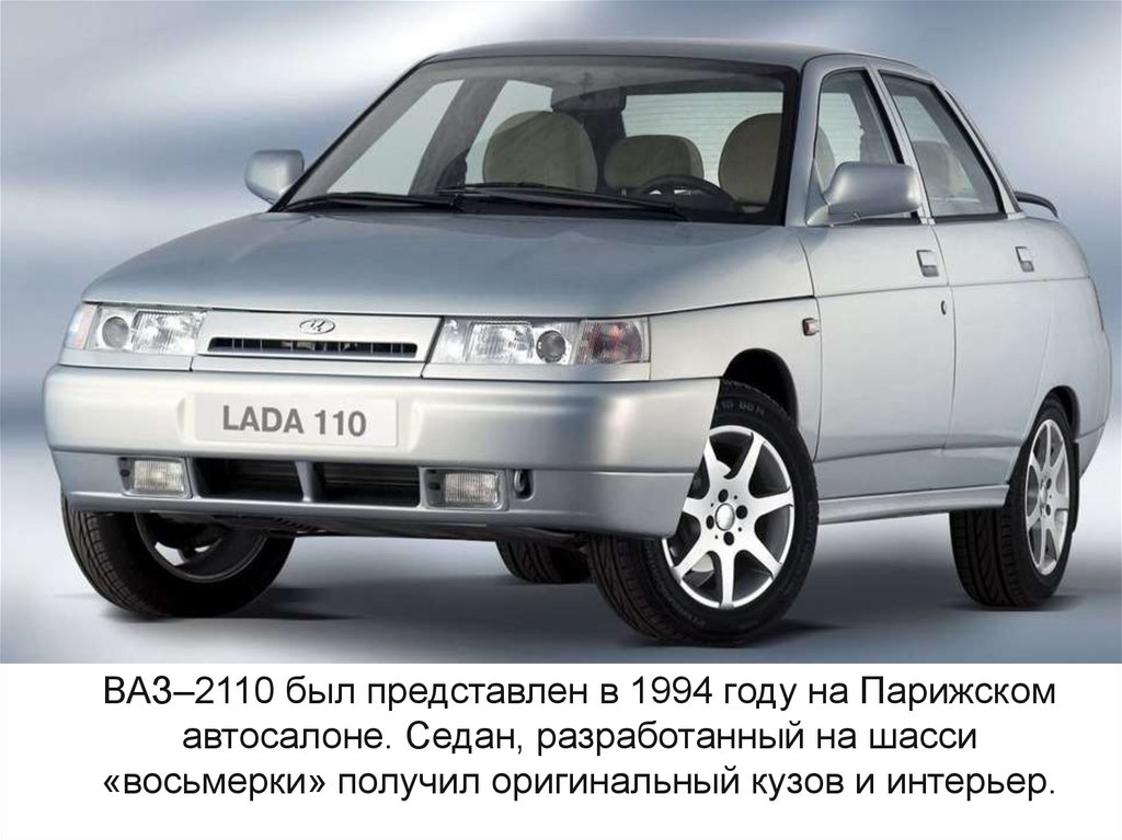 ВАЗ–2110 был представлен в 1994 году на Парижском автосалоне. Седан, разработанный на шасси «восьмерки» получил оригинальный