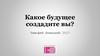 Какое будущее создадите вы