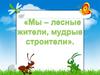 Мы – лесные жители, мудрые строители