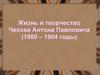 Жизнь и творчество Чехова Антона Павловича (1860 – 1904 годы)