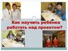 Как научить ребенка работать над проектом
